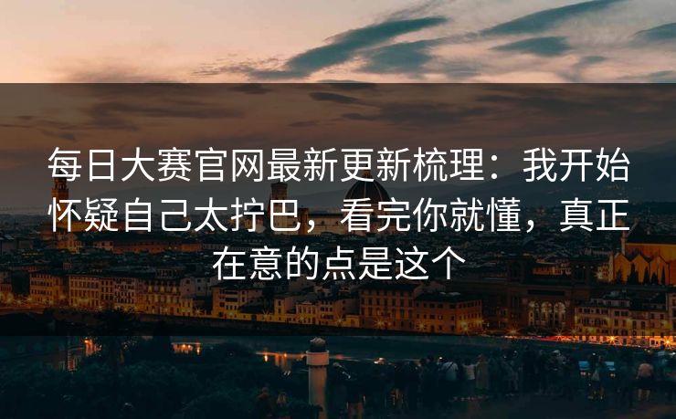 每日大赛官网最新更新梳理：我开始怀疑自己太拧巴，看完你就懂，真正在意的点是这个
