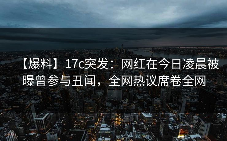 【爆料】17c突发：网红在今日凌晨被曝曾参与丑闻，全网热议席卷全网