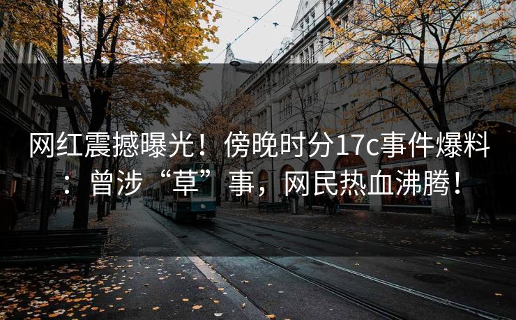网红震撼曝光！傍晚时分17c事件爆料：曾涉“草”事，网民热血沸腾！