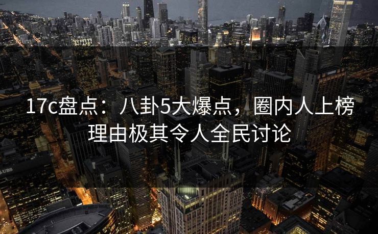 17c盘点：八卦5大爆点，圈内人上榜理由极其令人全民讨论