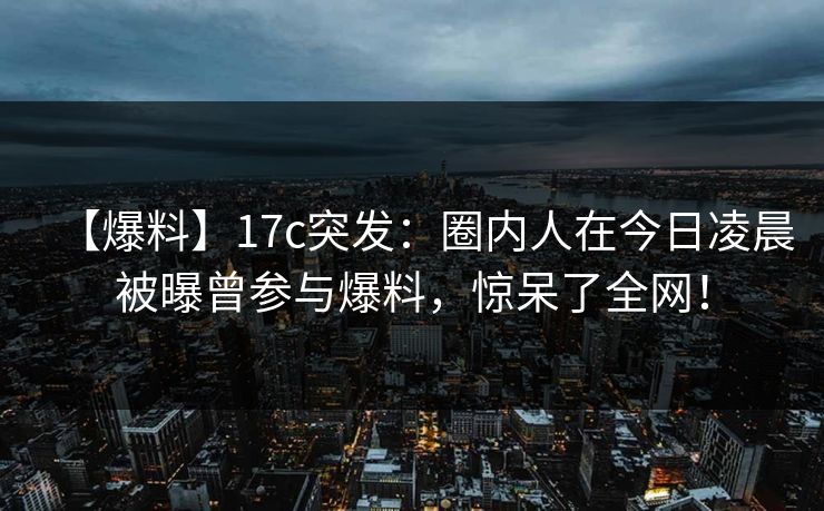 【爆料】17c突发：圈内人在今日凌晨被曝曾参与爆料，惊呆了全网！