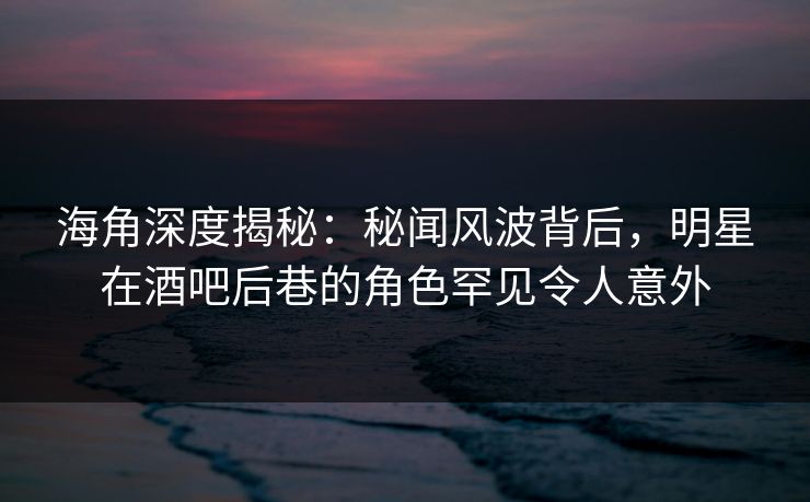 海角深度揭秘：秘闻风波背后，明星在酒吧后巷的角色罕见令人意外