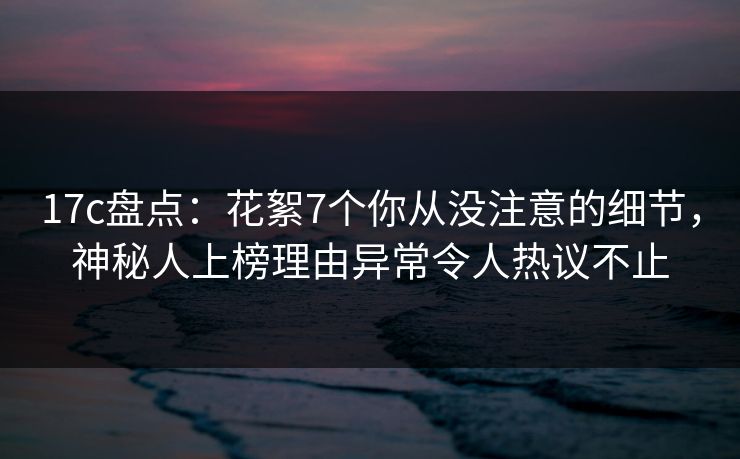 17c盘点：花絮7个你从没注意的细节，神秘人上榜理由异常令人热议不止