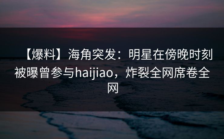 【爆料】海角突发：明星在傍晚时刻被曝曾参与haijiao，炸裂全网席卷全网