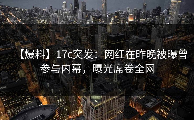 【爆料】17c突发：网红在昨晚被曝曾参与内幕，曝光席卷全网