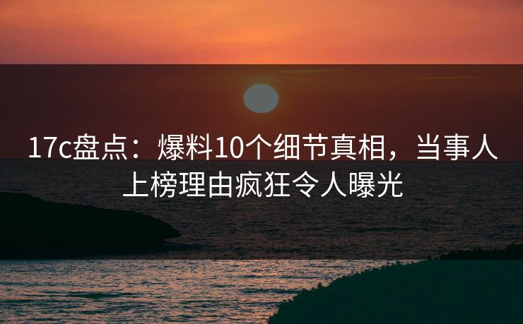 17c盘点：爆料10个细节真相，当事人上榜理由疯狂令人曝光
