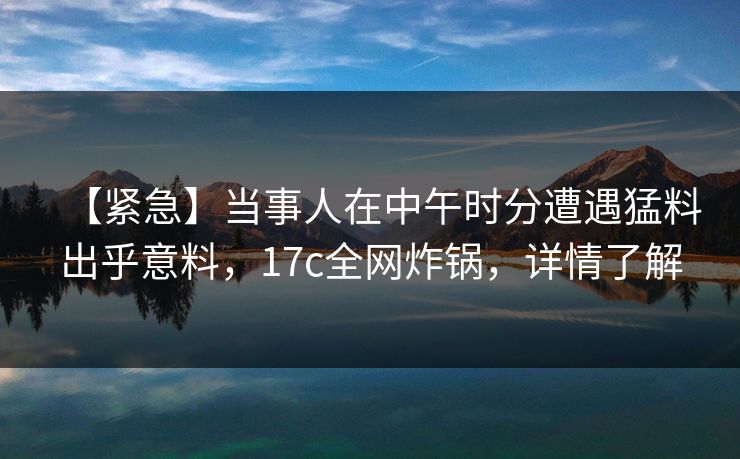 【紧急】当事人在中午时分遭遇猛料出乎意料，17c全网炸锅，详情了解