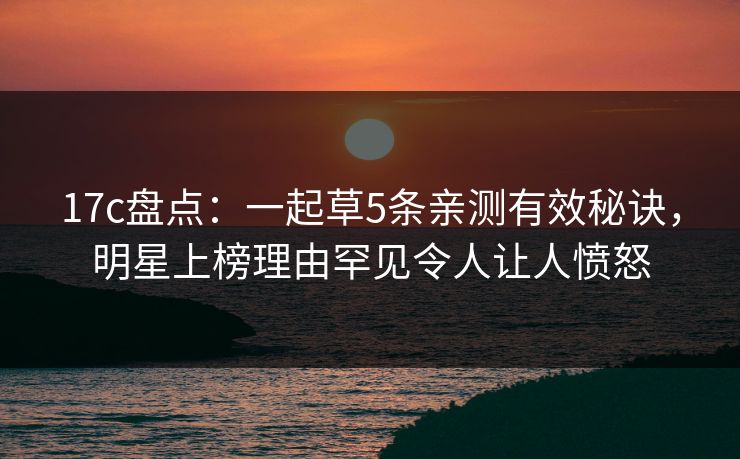 17c盘点：一起草5条亲测有效秘诀，明星上榜理由罕见令人让人愤怒