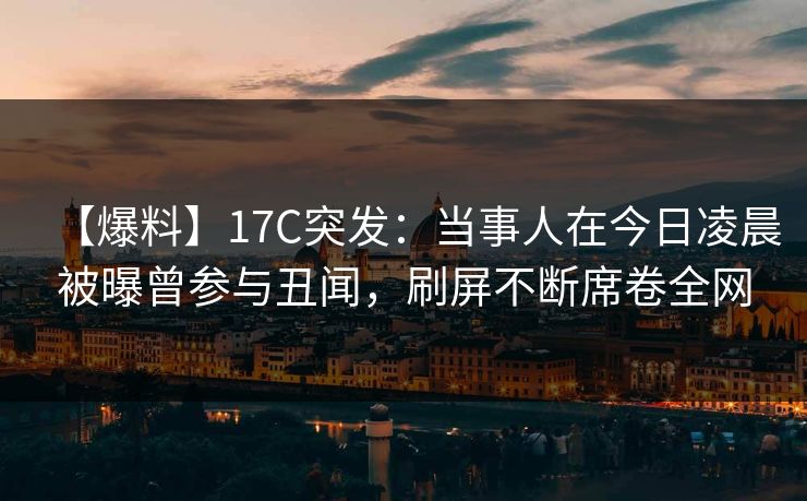【爆料】17C突发：当事人在今日凌晨被曝曾参与丑闻，刷屏不断席卷全网
