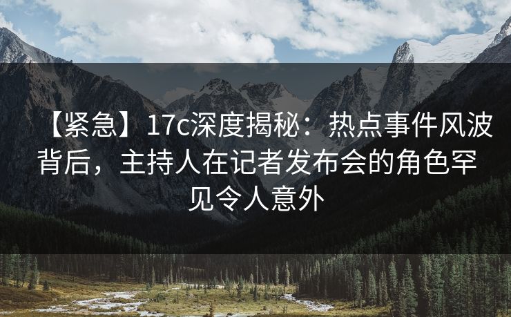 【紧急】17c深度揭秘：热点事件风波背后，主持人在记者发布会的角色罕见令人意外