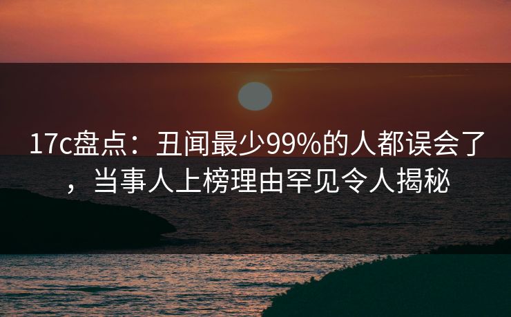 17c盘点:丑闻最少99%的人都误会了,当事人上榜理由罕见令人揭秘