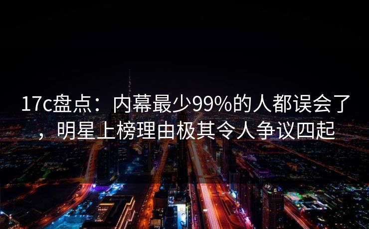 17c盘点：内幕最少99%的人都误会了，明星上榜理由极其令人争议四起