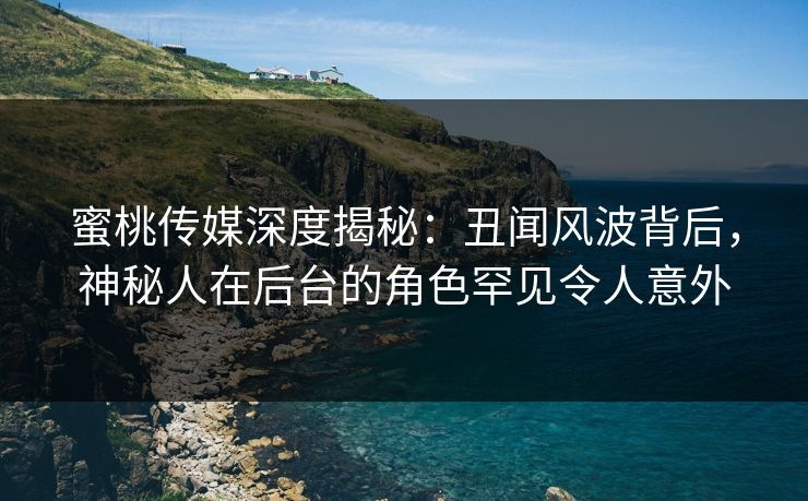 蜜桃传媒深度揭秘：丑闻风波背后，神秘人在后台的角色罕见令人意外