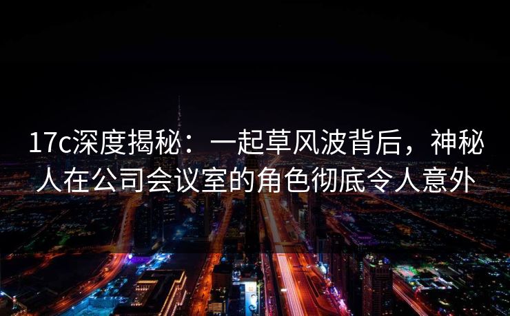 17c深度揭秘:一起草风波背后,神秘人在公司会议室的角色彻底令人意外