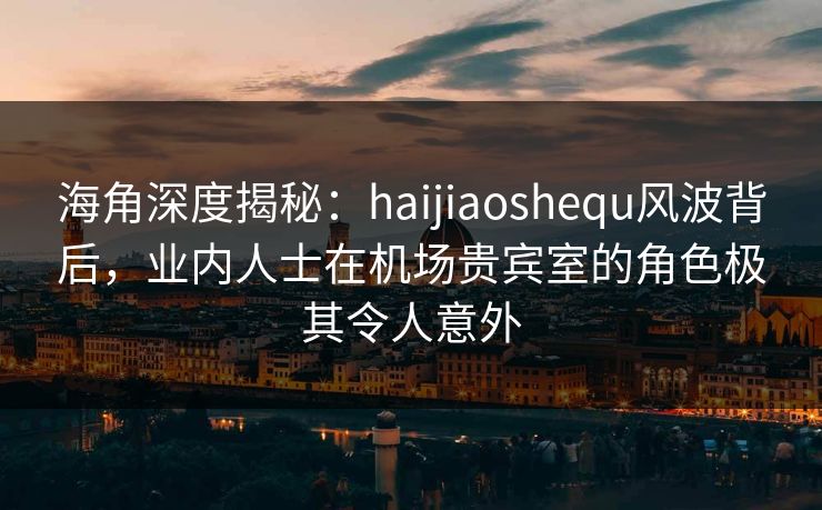 海角深度揭秘：haijiaoshequ风波背后，业内人士在机场贵宾室的角色极其令人意外
