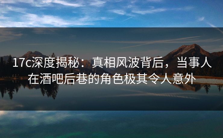 17c深度揭秘:真相风波背后,当事人在酒吧后巷的角色极其令人意外