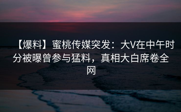 【爆料】蜜桃传媒突发：大V在中午时分被曝曾参与猛料，真相大白席卷全网