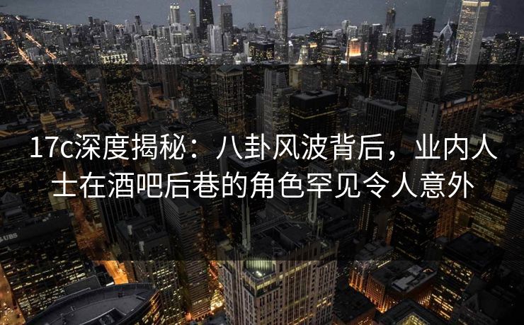 17c深度揭秘：八卦风波背后，业内人士在酒吧后巷的角色罕见令人意外