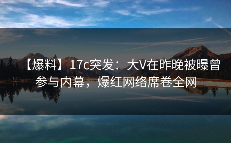 【爆料】17c突发：大V在昨晚被曝曾参与内幕，爆红网络席卷全网
