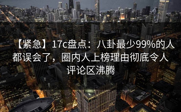 【紧急】17c盘点：八卦最少99%的人都误会了，圈内人上榜理由彻底令人评论区沸腾