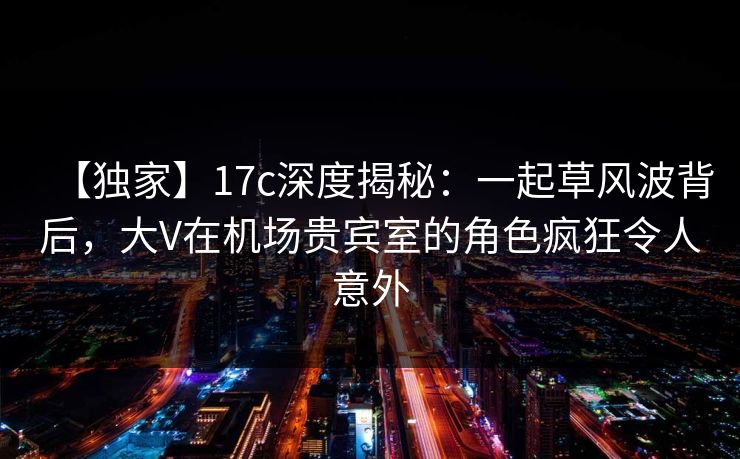 【独家】17c深度揭秘：一起草风波背后，大V在机场贵宾室的角色疯狂令人意外
