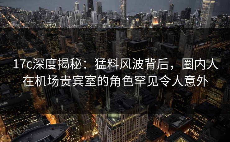 17c深度揭秘：猛料风波背后，圈内人在机场贵宾室的角色罕见令人意外