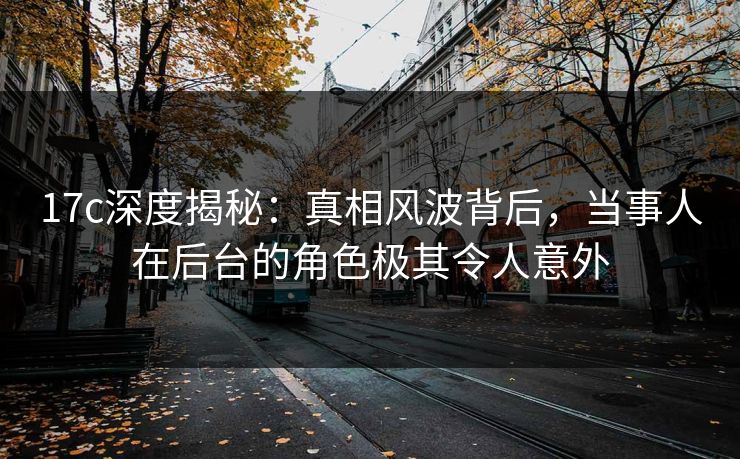 17c深度揭秘:真相风波背后,当事人在后台的角色极其令人意外