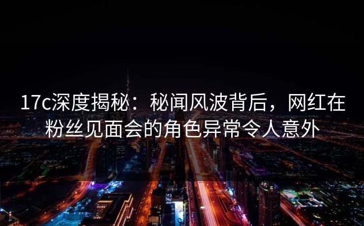 17c深度揭秘：秘闻风波背后，网红在粉丝见面会的角色异常令人意外