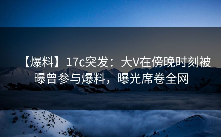 【爆料】17c突发:大V在傍晚时刻被曝曾参与爆料,曝光席卷全网
