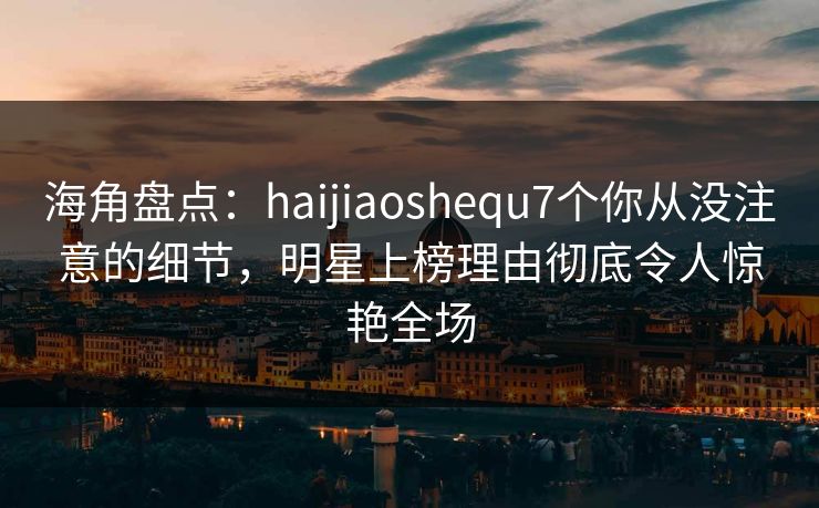 海角盘点：haijiaoshequ7个你从没注意的细节，明星上榜理由彻底令人惊艳全场