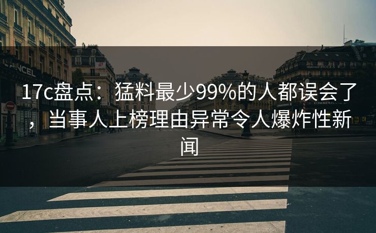 17c盘点：猛料最少99%的人都误会了，当事人上榜理由异常令人爆炸性新闻