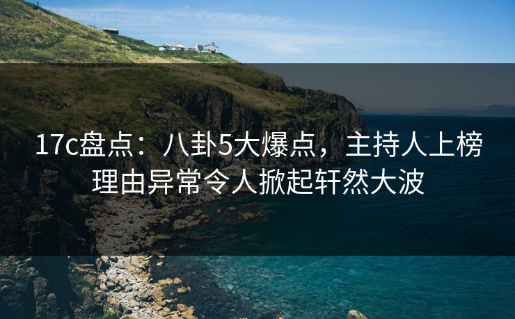 17c盘点：八卦5大爆点，主持人上榜理由异常令人掀起轩然大波