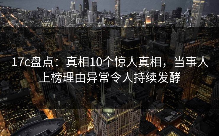 17c盘点：真相10个惊人真相，当事人上榜理由异常令人持续发酵