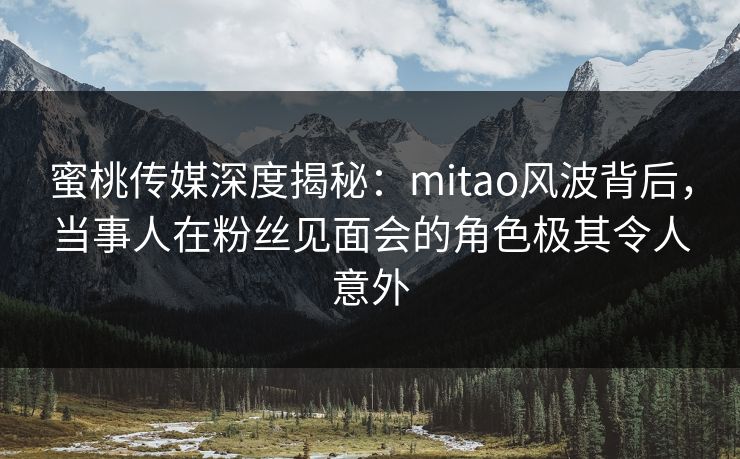 蜜桃传媒深度揭秘：mitao风波背后，当事人在粉丝见面会的角色极其令人意外