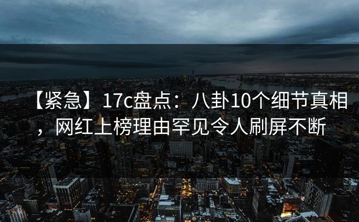 【紧急】17c盘点：八卦10个细节真相，网红上榜理由罕见令人刷屏不断