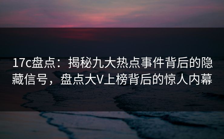 17c盘点：揭秘九大热点事件背后的隐藏信号，盘点大V上榜背后的惊人内幕