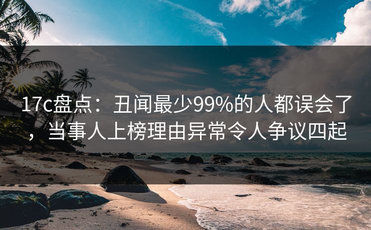 17c盘点：丑闻最少99%的人都误会了，当事人上榜理由异常令人争议四起