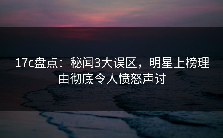 17c盘点：秘闻3大误区，明星上榜理由彻底令人愤怒声讨