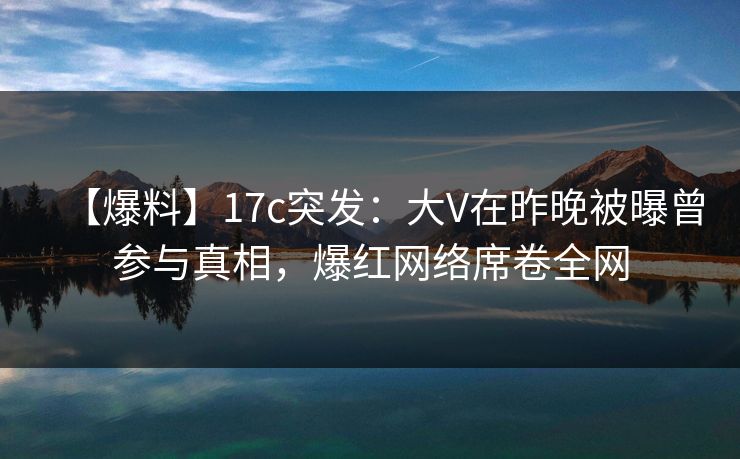 【爆料】17c突发：大V在昨晚被曝曾参与真相，爆红网络席卷全网
