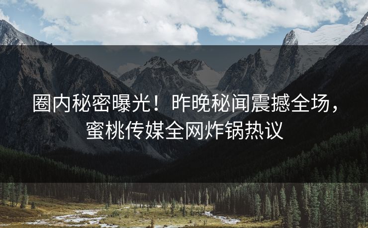 圈内秘密曝光！昨晚秘闻震撼全场，蜜桃传媒全网炸锅热议