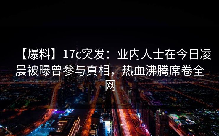 【爆料】17c突发：业内人士在今日凌晨被曝曾参与真相，热血沸腾席卷全网