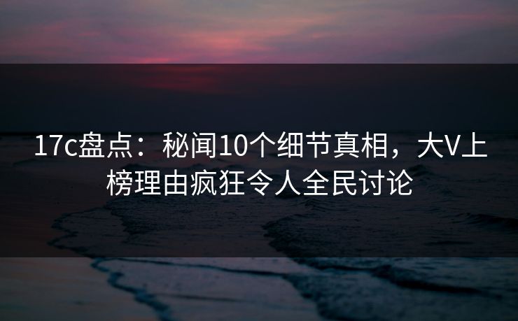 17c盘点：秘闻10个细节真相，大V上榜理由疯狂令人全民讨论