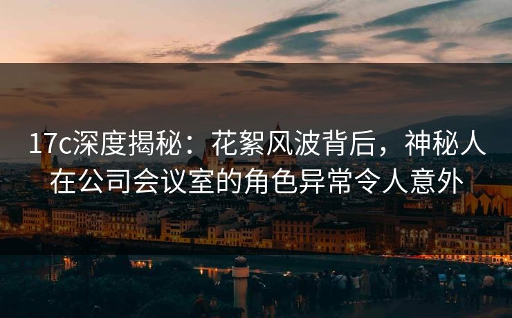 17c深度揭秘：花絮风波背后，神秘人在公司会议室的角色异常令人意外