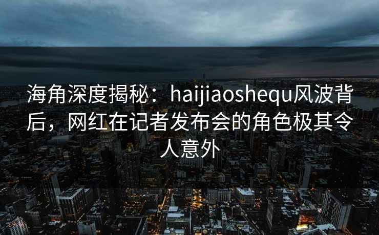 海角深度揭秘：haijiaoshequ风波背后，网红在记者发布会的角色极其令人意外