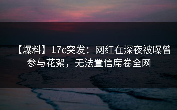 【爆料】17c突发：网红在深夜被曝曾参与花絮，无法置信席卷全网