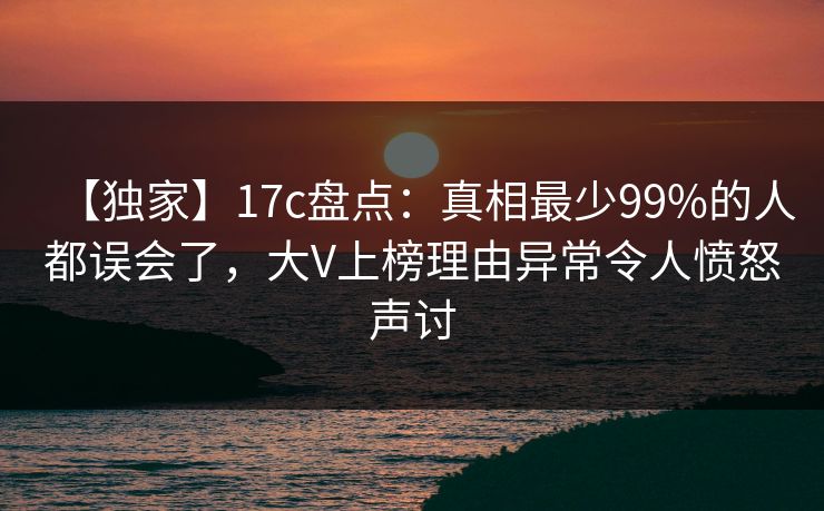 【独家】17c盘点：真相最少99%的人都误会了，大V上榜理由异常令人愤怒声讨