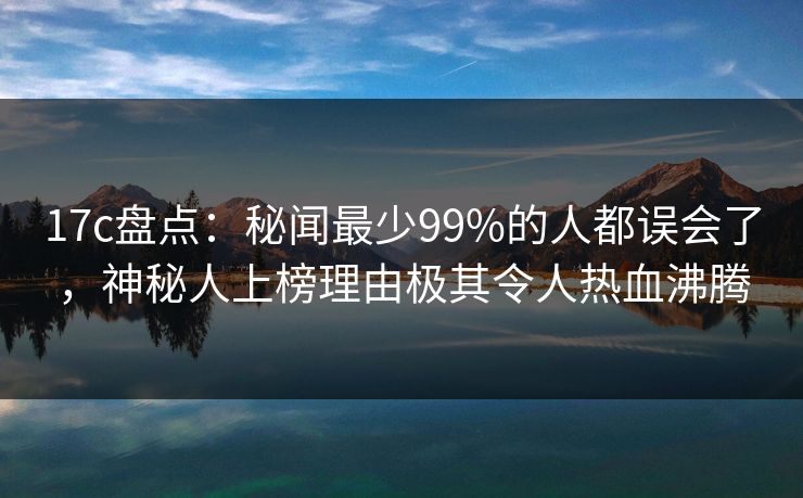 17c盘点：秘闻最少99%的人都误会了，神秘人上榜理由极其令人热血沸腾