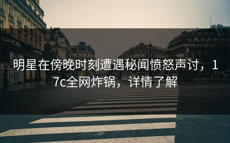 明星在傍晚时刻遭遇秘闻愤怒声讨，17c全网炸锅，详情了解