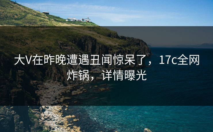 大V在昨晚遭遇丑闻惊呆了，17c全网炸锅，详情曝光
