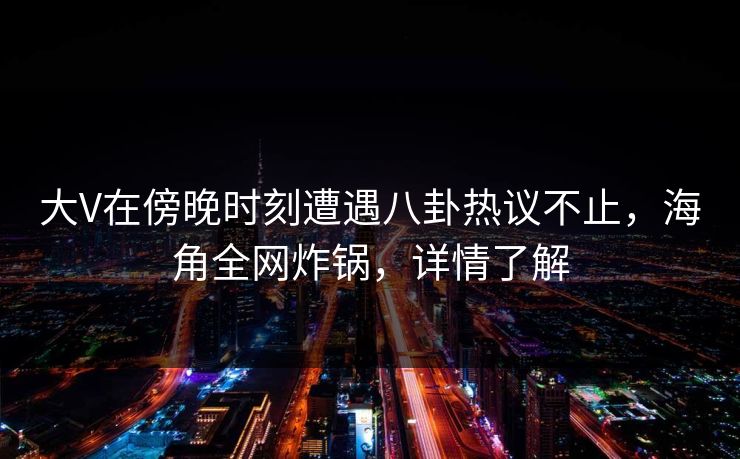 大V在傍晚时刻遭遇八卦热议不止，海角全网炸锅，详情了解